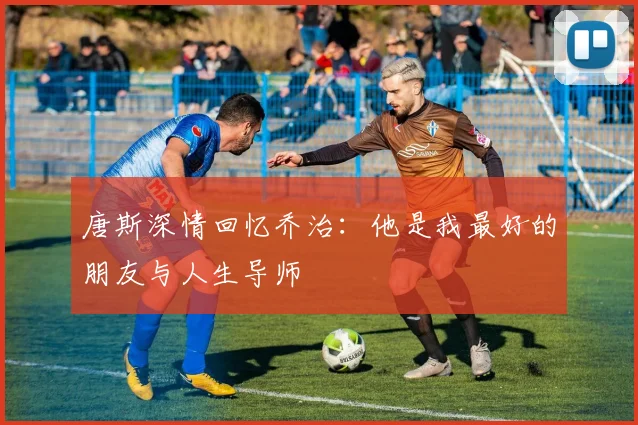 唐斯深情回忆乔治：他是我最好的朋友与人生导师