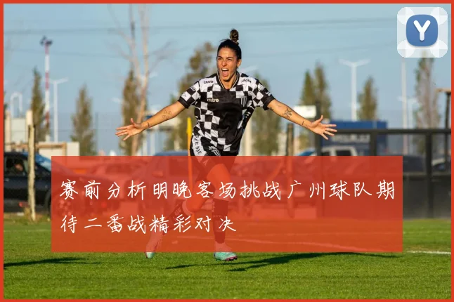 赛前分析明晚客场挑战广州球队期待二番战精彩对决