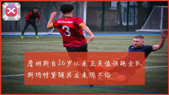 詹姆斯自26岁以来正负值领跑全队斯玛特紧随其后表现不俗