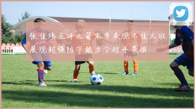 张佳玮点评火箭末节表现不佳文班展现超强防守能力令对手畏惧