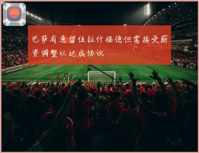 巴萨有意留住拉什福德但需接受薪资调整以达成协议