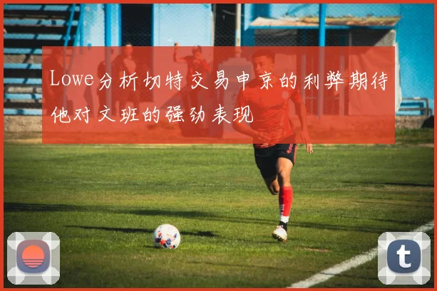 Lowe分析切特交易申京的利弊期待他对文班的强劲表现