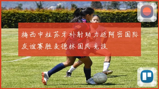 梅西中柱苏牙补射助力迈阿密国际友谊赛胜麦德林国民竞技