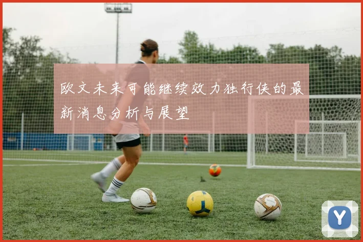欧文未来可能继续效力独行侠的最新消息分析与展望