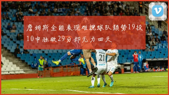 詹姆斯全能表现难挽球队颓势19投10中独砍29分却无力回天