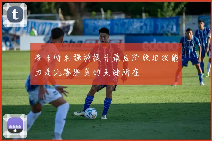 洛卡特利强调提升最后阶段进攻能力是比赛胜负的关键所在