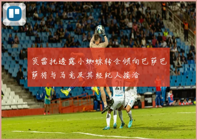 莫雷托透露小蜘蛛转会倾向巴萨巴萨将与马竞及其经纪人接洽