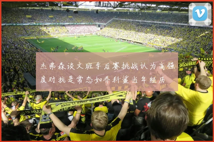 杰弗森谈文班季后赛挑战认为高强度对抗是常态如乔科鲨当年经历