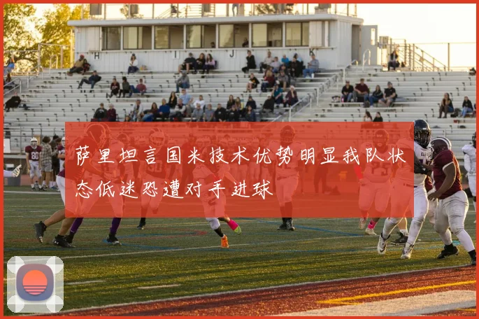 萨里坦言国米技术优势明显我队状态低迷恐遭对手进球