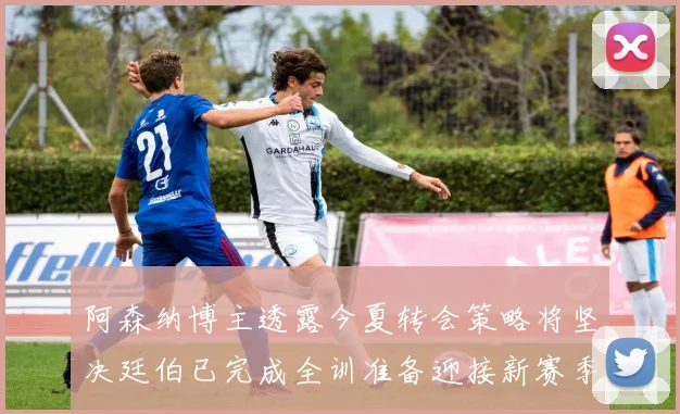 阿森纳博主透露今夏转会策略将坚决廷伯已完成全训准备迎接新赛季
