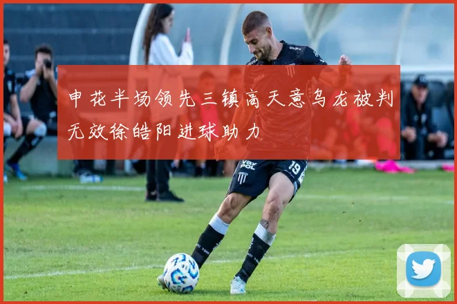 申花半场领先三镇高天意乌龙被判无效徐皓阳进球助力