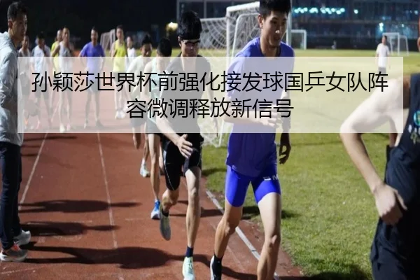 孙颖莎世界杯前强化接发球国乒女队阵容微调释放新信号